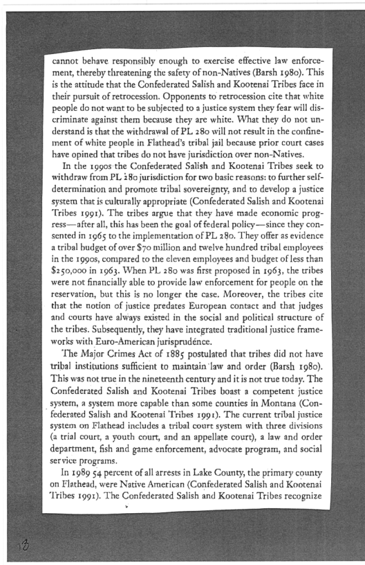 ‘cannot behave responsibly enough to exercise effective law enforce
ment, thereby threatening the safety of non-Natives (Barsh 1980). This

he attitude that the Confederated Salish and Kootenai Tribes face in
their pursuit of retrocession. Opponents to retrocession cite that white
people do not want to be subjected to a justice system they fear will dis-
criminate against them because they are white. What they do not un-
derstand is that the withdrawal of PL 280 will not result in the confine-
iment of white people in Flathead’s tribal jail because prior court cases
have opined that cribes do not have jurisdiction over non-Natives.

In the rogos the Confederated Salish and Kootenai Tribes seek to
withdraw from PL 380 jurisdiction for two basic reasons: to further self
determination and promote tribal sovereignty, and to develop a justice
system that is culturally appropriate (Confederated Salish and Kootenai
“Tribes 1991). The tribes argue that they have made economic prog-
ress—after al, this has been the goal of federal policy—since they con-
sented in 1965 to the implementation of PL 280. They offer as evidence
a tribal budget of over $70 million and twelve hundred tribal employees
in the 1990s, compared to the eleven employees and budget of less than
$250,000 in 1963. When PL 280 was first proposed in 1963, the tribes
‘were not financially able to provide law enforcement for people on the
reservation, but this is no longer the case, Moreover, the tribes cite
that the notion of justice predates European contact and that judges
and courts have always existed in the social and political structure of
the tribes. Subsequently, they have integrated traditional justice frame-
works with Euro-American jurispradénce.

‘The Major Crimes Act of 1885 postulated that tribes did not have
tribal institutions sufficient to maintain'law and order (Barsh 1980).
‘This was not true in the nineteenth century and itis not true today. The
Confederated Salish and Kootenai Tribes boast a competent justice
system, a system more capable than some counties in Montana (Con-
federated Salish and Kootenai Tribes x991). The current tribal justice
system on Flathead includes a tribal court system with three divisions
(trial court, a youth court, and an appellate court), a law and order
department, fish and game enforcement, advocate program, and social
service programs.

In 1989 54 percent of al arrests in Lake County, the primary county
on Flathead, were Native American (Confederated Salish and Kootenai
“Tribes 1991). The Confederated Salish and Kootenai Tribes recognize

 
